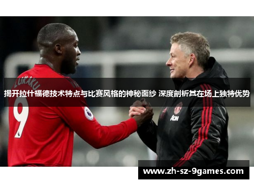 揭开拉什福德技术特点与比赛风格的神秘面纱 深度剖析其在场上独特优势