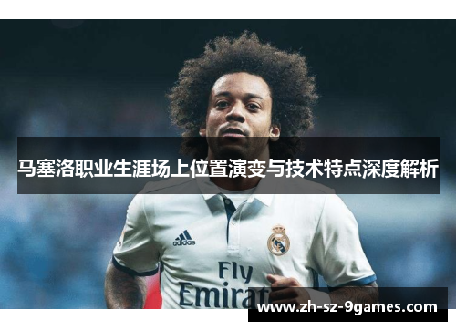 马塞洛职业生涯场上位置演变与技术特点深度解析 马塞洛职业生涯场上位置演变与技术特点深度解析
