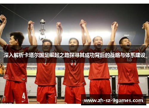 深入解析卡塔尔国足崛起之路探寻其成功背后的战略与体系建设