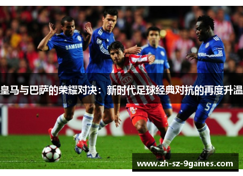皇马与巴萨的荣耀对决：新时代足球经典对抗的再度升温