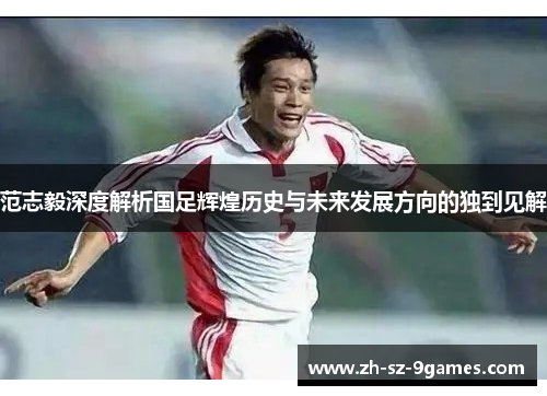 范志毅深度解析国足辉煌历史与未来发展方向的独到见解 范志毅深度解析国足辉煌历史与未来发展方向的独到见解