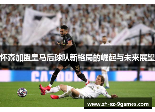 怀森加盟皇马后球队新格局的崛起与未来展望