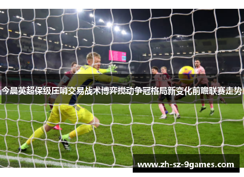 今晨英超保级压哨交易战术博弈搅动争冠格局新变化前瞻联赛走势