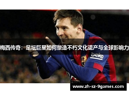 梅西传奇：足坛巨星如何塑造不朽文化遗产与全球影响力