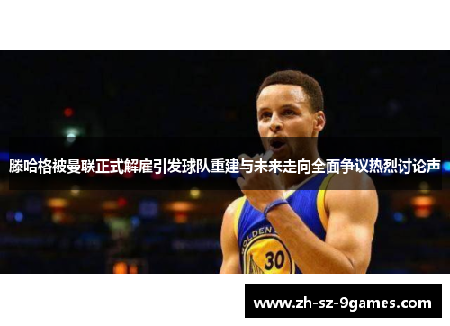 滕哈格被曼联正式解雇引发球队重建与未来走向全面争议热烈讨论声